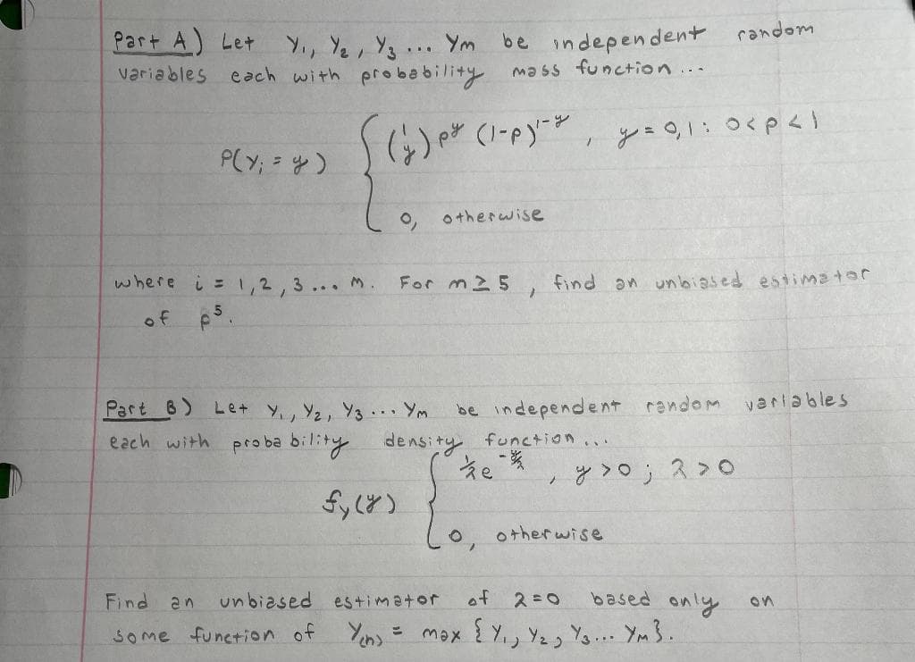 Part A) Let
Y., Ye, Y3 ... Ym
each with probability mass function...
be independent random
variables
P(Y; = y)
otherwise
where
しニ1,2,3. m.
For m25
find an unbiased estimator
of ps.
Part 8)
Let y, Y2, Y3.. Ym
be independent random varlables
each with
proba bility density function
;と>o; ス>o
otherwise
Find an
unbiased estimator
of
based only
2=0
on
SOme funetion of
max { Y,, Y2, Ys. Ym 3.
