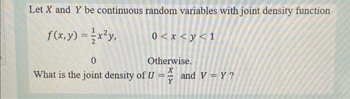 Let X and Y be continuous random variables with joint density function
f(x, y) =x?y,
0 < x < y < 1
%3D
Otherwise.
What is the joint density of U = and V = Y ?
Y
