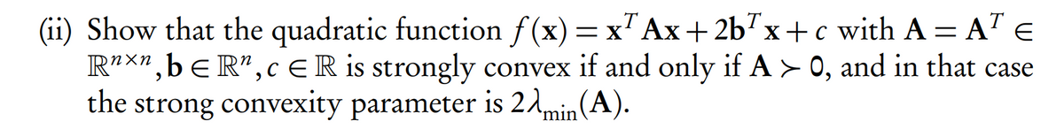 T
(ii) Show that the quadratic function f(x) = x" Ax+2b7x+c with A = A" E
R²x",bER",cER is strongly convex if and only if A > 0, and in that case
the strong convexity parameter is 21min(A).
%3|
