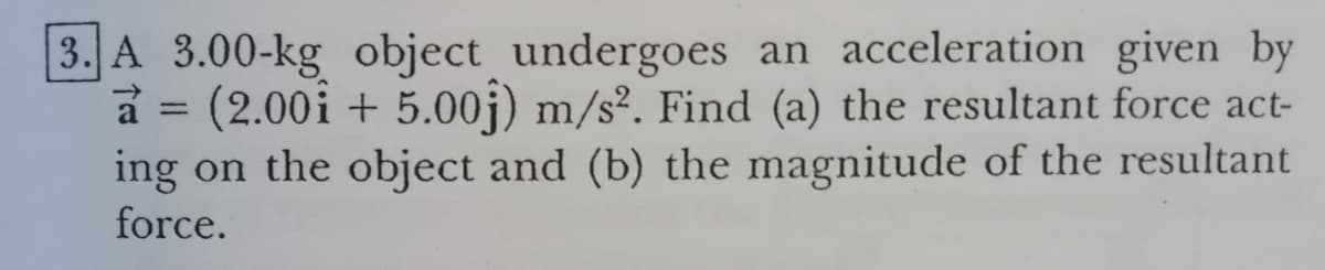 3. A 3.00-kg object undergoes an acceleration given by
a = (2.00i + 5.00j) m/s². Find (a) the resultant force act-
ing on the object and (b) the magnitude of the resultant
force.
