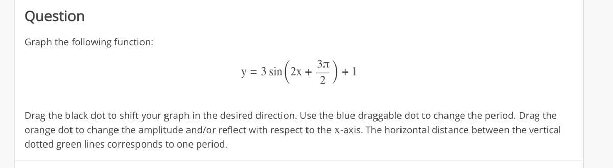 Question
Graph the following function:
y = 3 sin(2x + 3) + +1
2
Drag the black dot to shift your graph in the desired direction. Use the blue draggable dot to change the period. Drag the
orange dot to change the amplitude and/or reflect with respect to the x-axis. The horizontal distance between the vertical
dotted green lines corresponds to one period.
