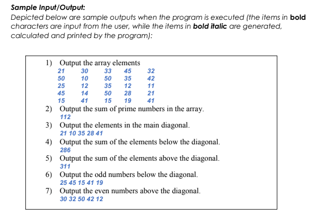 Sample Input/Output:
Depicted below are sample outputs when the program is executed (the items in bold
characters are input from the user, while the items in bold italic are generated,
calculated and printed by the program):
1) Output the array elements
21
30
33
45
32
50
10
50
35
42
25
12
35
12
11
45
14
50
28
21
15
41
15
19
41
2) Output the sum of prime numbers in the array.
112
3) Output the elements in the main diagonal.
21 10 35 28 41
4) Output the sum of the elements below the diagonal.
286
5) Output the sum of the elements above the diagonal.
311
6) Output the odd numbers below the diagonal.
25 45 15 41 19
7) Output the even numbers above the diagonal.
30 32 50 42 12
