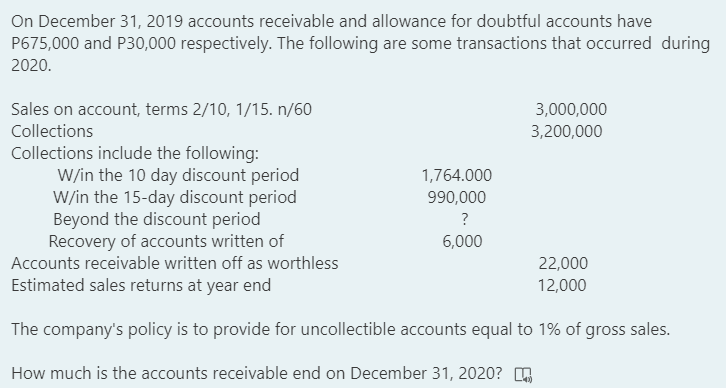 On December 31, 2019 accounts receivable and allowance for doubtful accounts have
P675,000 and P30,000 respectively. The following are some transactions that occurred during
2020.
Sales on account, terms 2/10, 1/15. n/60
3,000,000
Collections
3,200,000
Collections include the following:
W/in the 10 day discount period
W/in the 15-day discount period
Beyond the discount period
Recovery of accounts written of
1,764.000
990,000
?
6,000
Accounts receivable written off as worthless
22,000
Estimated sales returns at year end
12,000
The company's policy is to provide for uncollectible accounts equal to 1% of gross sales.
How much is the accounts receivable end on December 31, 2020?
