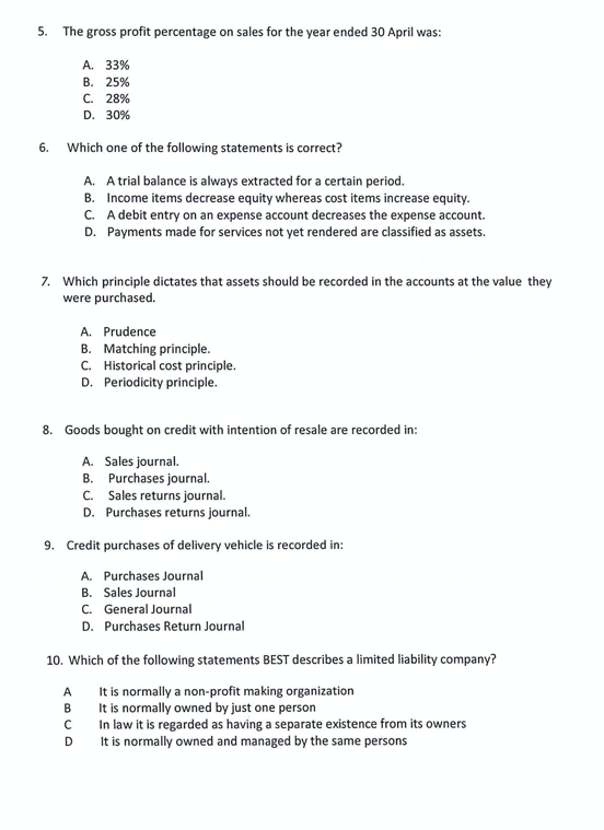 5. The gross profit percentage on sales for the year ended 30 April was:
6.
Which one of the following statements is correct?
A. A trial balance is always extracted for a certain period.
B. Income items decrease equity whereas cost items increase equity.
C. A debit entry on an expense account decreases the expense account.
D. Payments made for services not yet rendered are classified as assets.
A. 33%
B. 25%
C. 28%
D. 30%
7. Which principle dictates that assets should be recorded in the accounts at the value they
were purchased.
8. Goods bought on credit with intention of resale are recorded in:
A. Sales journal.
B. Purchases journal.
C.
Sales returns journal.
D. Purchases returns journal.
A. Prudence
B. Matching principle.
C. Historical cost principle.
D. Periodicity principle.
9. Credit purchases of delivery vehicle is recorded in:
A. Purchases Journal
B. Sales Journal
C. General Journal
D. Purchases Return Journal
A
B
10. Which of the following statements BEST describes a limited liability company?
It is normally a non-profit making organization
It is normally owned by just one person
In law it is regarded as having a separate existence from its owners
It is normally owned and managed by the same persons
с
D