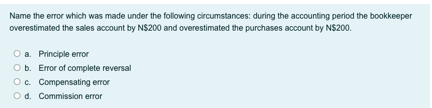 Name the error which was made under the following circumstances: during the accounting period the bookkeeper
overestimated the sales account by N$200 and overestimated the purchases account by N$200.
O a. Principle error
O b. Error of complete reversal
O c. Compensating error
O d. Commission error
