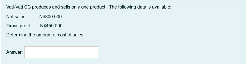 Vati-Vati CC produces and sells only one product. The following data is available:
Net sales
N$800 000
Gross profit
N$450 000
Determine the amount of cost of sales.
Answer:
