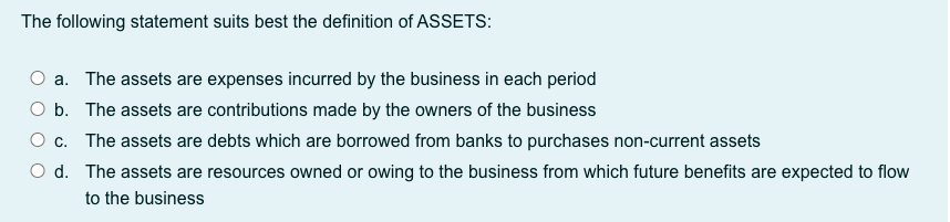 The following statement suits best the definition of ASSETS:
a. The assets are expenses incurred by the business in each period
O b. The assets are contributions made by the owners of the business
O c. The assets are debts which are borrowed from banks to purchases non-current assets
O d. The assets are resources owned or owing to the business from which future benefits are expected to flow
to the business
