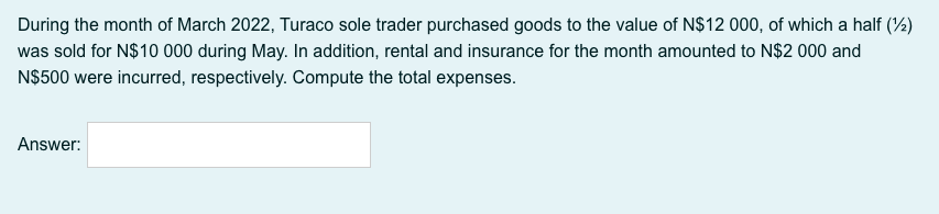 During the month of March 2022, Turaco sole trader purchased goods to the value of N$12 000, of which a half (%)
was sold for N$10 000 during May. In addition, rental and insurance for the month amounted to N$2 000 and
N$500 were incurred, respectively. Compute the total expenses.
Answer:
