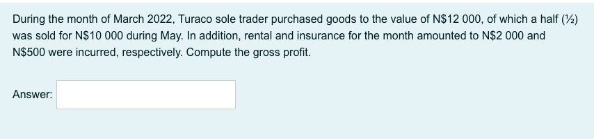 During the month of March 2022, Turaco sole trader purchased goods to the value of N$12 000, of which a half (%)
was sold for N$10 000 during May. In addition, rental and insurance for the month amounted to N$2 000 and
N$500 were incurred, respectively. Compute the gross profit.
Answer:
