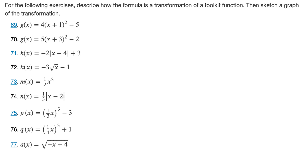 For the following exercises, describe how the formula is a transformation of a toolkit function. Then sketch a graph
of the transformation.
69. g(x) = 4(x + 1)² – 5
70. g(x) = 5(x + 3)² – 2
71. h(x) = -2|x – 4| + 3
72. K(х) — —3ух — 1
73. m(x) = x³
74. n(x)
||x - 2|
75. p (x) = (x)° – 3
= (}x)°
3
76. q (x) = (Gx)*
77. a(x) =
-x + 4
