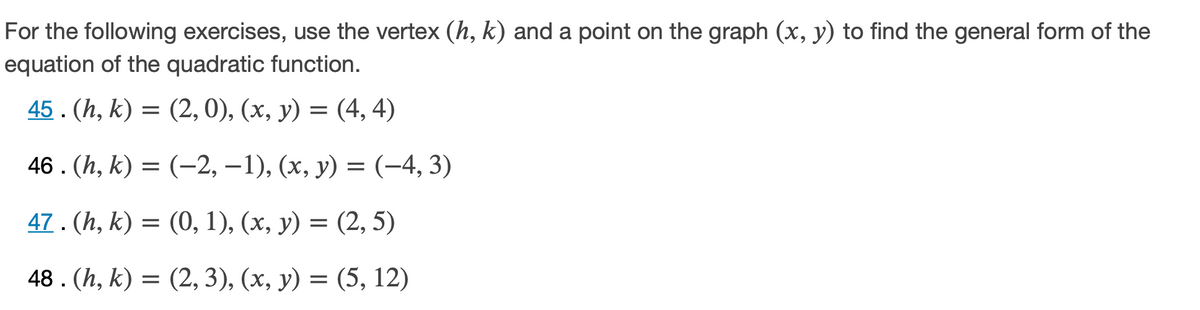 For the following exercises, use the vertex (h, k) and a point on the graph (x, y) to find the general form of the
equation of the quadratic function.
45. (h, k) = (2, 0), (x, y) = (4, 4)
46. (h, k) = (-2, –1), (x, y) = (-4, 3)
47. (h, k) = (0, 1), (x, y) = (2, 5)
48 . (h, k) = (2, 3), (x, y) = (5, 12)
