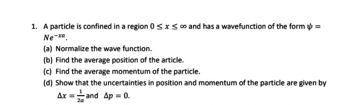 1. A particle is confined in a region 0 ≤ x ≤ ∞ and has a wavefunction of the form 4 =
Ne-xa.
(a) Normalize the wave function.
(b) Find the average position of the article.
(c) Find the average momentum of the particle.
(d) Show that the uncertainties in position and momentum of the particle are given by
1
Ax and Ap = 0.
=
2a