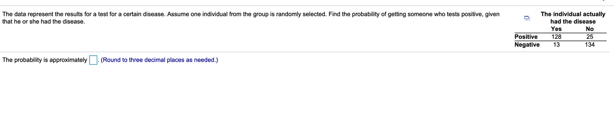 The data represent the results for a test for a certain disease. Assume one individual from the group is randomly selected. Find the probability of getting someone who tests positive, given
The individual actually
that he or she had the disease.
had the disease
Yes
No
Positive
128
25
Negative
13
134
The probability is approximately |. (Round to three decimal places as needed.)
