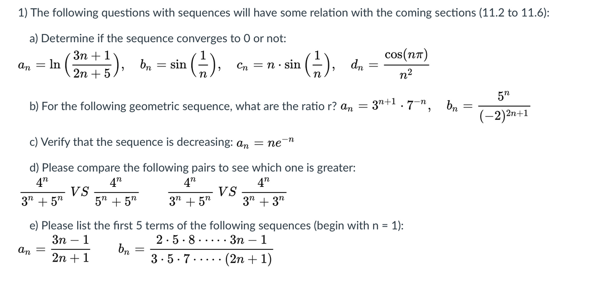 1) The following questions with sequences will have some relation with the coming sections (11.2 to 11.6):
a) Determine if the sequence converges to 0 or not:
Зп + 1
In
G).
G), dn =
cos(n7)
An
Cn = n· sin
2n + 5 ), bn = sin
n2
5"
3n+1.7-",
br
(-2)2n+1
b) For the following geometric sequence, what are the ratio r? an =
c) Verify that the sequence is decreasing: an
n
пе
d) Please compare the following pairs to see which one is greater:
4"
4"
4"
4"
3" + 5"
VS
5" + 5"
3" + 5"
VS
3" + 3"
= 1):
e) Please list the first 5 terms of the following sequences (begin with n =
3n
1
2.5.8.
Зп — 1
bn
3.5.7..... (2n + 1)
An
2n + 1
