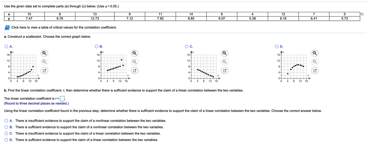 Use the given data set to complete parts (a) through (c) below. (Use a = 0.05.)
10
8
13
9.
11
14
6.
4
12
7
y
7.47
6.76
12.73
7.12
7.82
8.85
6.07
5.39
8.16
6.41
5.73
Click here to view a table of critical values for the correlation coefficient.
a. Construct a scatterplot. Choose the correct graph below.
O A.
В.
OC.
D.
Ay
16-
Ay
16-
Ay
16-
Ay
16-
12-
12-
12-
12-
8-
8-
8-
8-
4-
4-
4-
4-
0-
0+
4
0+
4
0-
12
16
8
12
16
4
8
12
16
4
8
12 16
b. Find the linear correlation coefficient, r, then determine whether there is sufficient evidence to support the claim of a linear correlation between the two variables.
The linear correlation coefficient is r=
(Round to three decimal places as needed.)
Using the linear correlation coefficient found in the previous step, determine whether there is sufficient evidence to support the claim of a linear correlation between the two variables. Choose the correct answer below.
A. There is insufficient evidence to support the claim of a nonlinear correlation between the two variables.
B. There is sufficient evidence to support the claim of a nonlinear correlation between the two variables.
C. There is insufficient evidence to support the claim of a linear correlation between the two variables.
D. There is sufficient evidence to support the claim of a linear correlation between the two variables.
