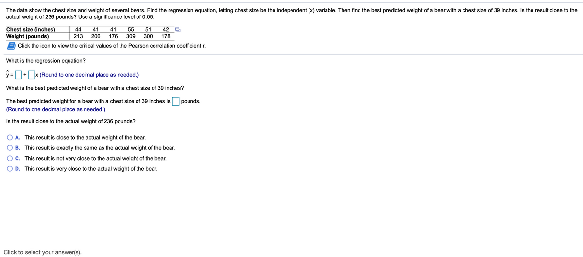 The data show the chest size and weight of several bears. Find the regression equation, letting chest size be the independent (x) variable. Then find the best predicted weight of a bear with a chest size of 39 inches. Is the result close to the
actual weight of 236 pounds? Use a significance level of 0.05.
Chest size (inches)
44
41
41
55
51
42
Weight (pounds)
213
206
176
309
300
178
Click the icon to view the critical values of the Pearson correlation coefficient r.
What is the regression equation?
y =
x (Round to one decimal place as needed.)
What is the best predicted weight of a bear with a chest size of 39 inches?
The best predicted weight for a bear with a chest size of 39 inches is pounds.
(Round to one decimal place as needed.)
Is the result close to the actual weight of 236 pounds?
A. This result is close to the actual weight of the bear.
B. This result is exactly the same as the actual weight of the bear.
O C. This result is not very close to the actual weight of the bear.
O D. This result is very close to the actual weight of the bear.
Click to select your answer(s).
