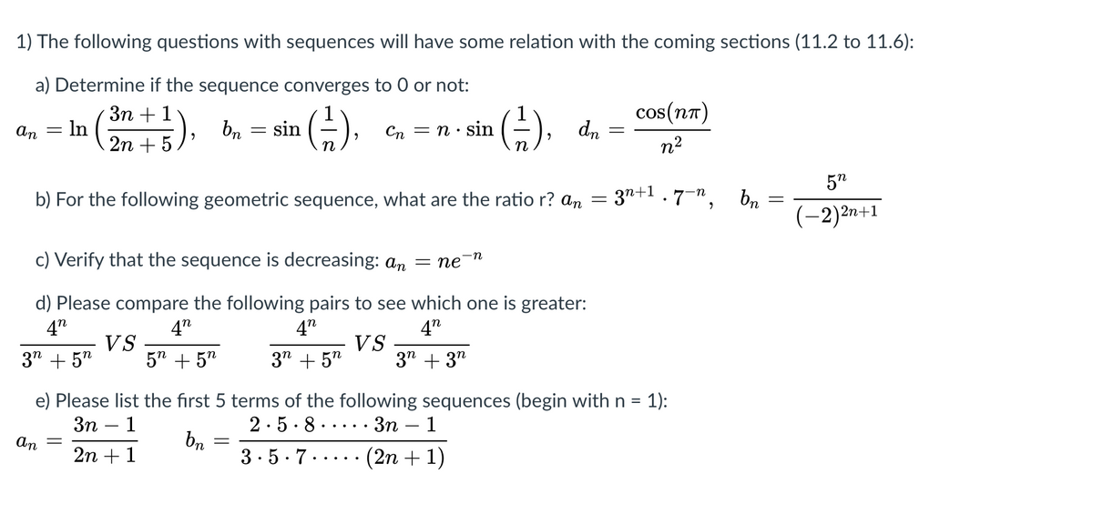 1) The following questions with sequences will have some relation with the coming sections (11.2 to 11.6):
a) Determine if the sequence converges to 0 or not:
Зп + 1
In
-), bn =
cos(nn)
dn
An
sin
Cn
= n· sin
n2
5"
b) For the following geometric sequence, what are the ratio r? an = 3"+1·7",
br
(-2)2n+1
c) Verify that the sequence is decreasing: an = ne
-n
d) Please compare the following pairs to see which one is greater:
4"
4"
4"
4"
3" + 5"
VS
5" + 5"
3" + 5"
VS
3" + 3"
e) Please list the first 5 terms of the following sequences (begin with n = 1):
2.5· 8 .
bn
3.5-7..... (2n + 1)
Зп — 1
. Зп — 1
An
2n + 1
||
