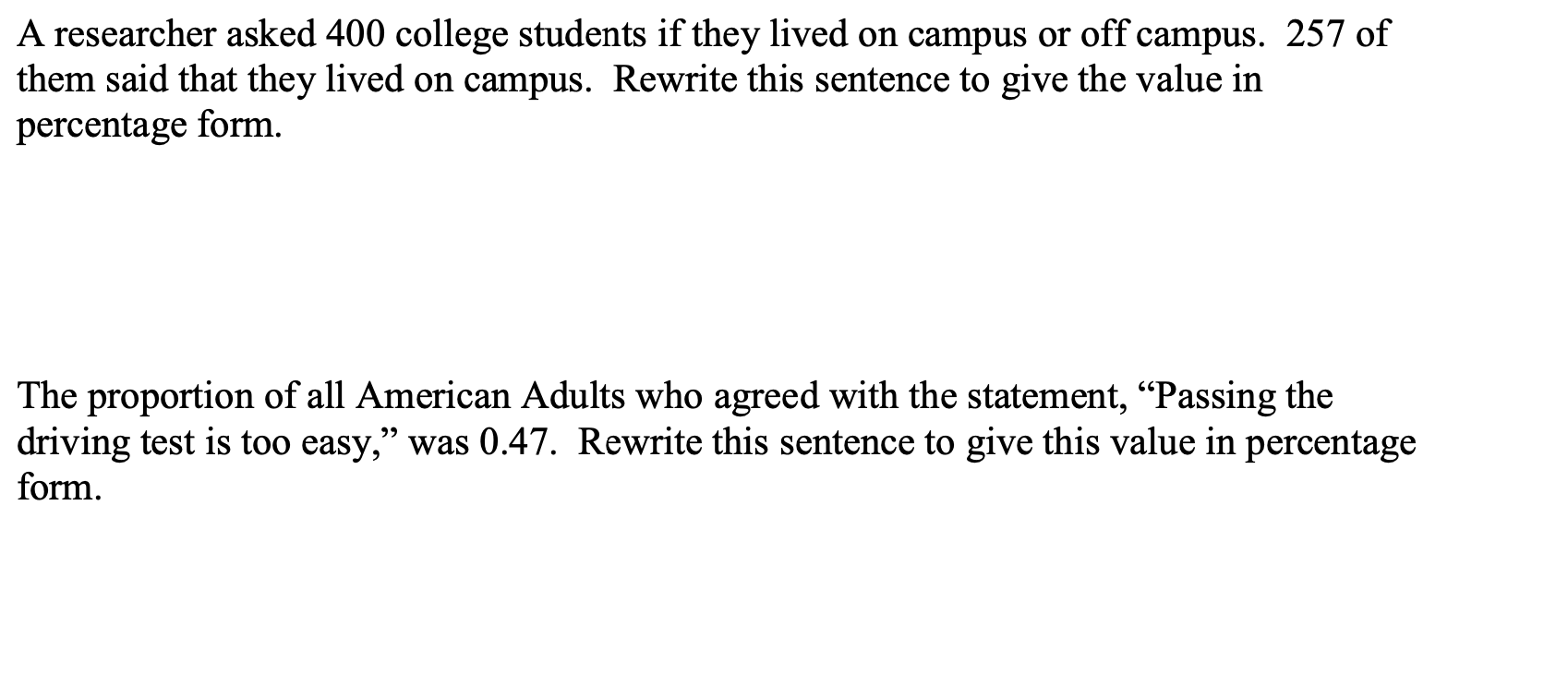 A researcher asked 400 college students if they lived on campus or off campus. 257 of
them said that they lived on campus. Rewrite this sentence to give the value in
percentage form.
The proportion of all American Adults who agreed with the statement, "Passing the
driving test is too easy," was 0.47. Rewrite this sentence to give this value in percentage
form.
