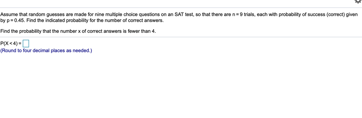 Assume that random guesses are made for nine multiple choice questions on an SAT test, so that there are n = 9 trials, each with probability of success (correct) given
by p = 0.45. Find the indicated probability for the number of correct answers.
Find the probability that the number x of correct answers is fewer than 4.
P(X<4) =O
(Round to four decimal places as needed.)
