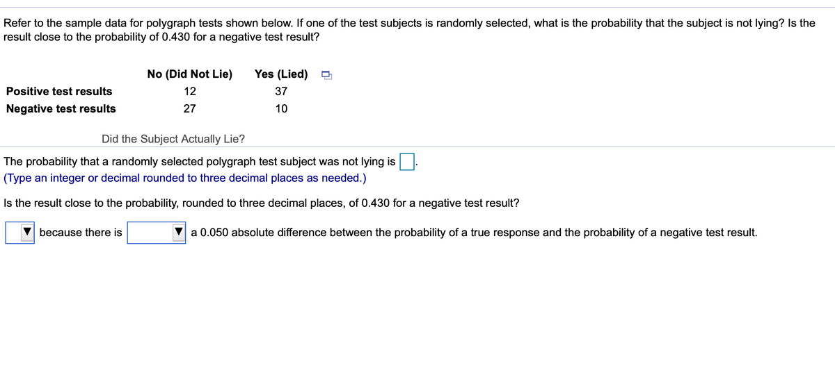 Refer to the sample data for polygraph tests shown below. If one of the test subjects is randomly selected, what is the probability that the subject is not lying? Is the
result close to the probability of 0.430 for a negative test result?
No (Did Not Lie)
Yes (Lied)
Positive test results
12
37
Negative test results
27
10
Did the Subject Actually Lie?
The probability that a randomly selected polygraph test subject was not lying is
(Type an integer or decimal rounded to three decimal places as needed.)
Is the result close to the probability, rounded to three decimal places, of 0.430 for a negative test result?
because there is
a 0.050 absolute difference between the probability of a true response and the probability of a negative test result.
