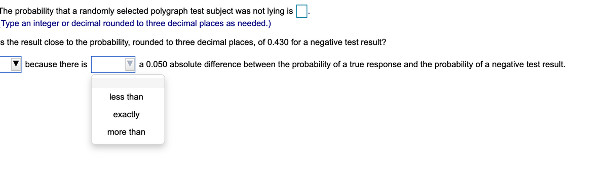 The probability that a randomly selected polygraph test subject was not lying is
Type an integer or decimal rounded to three decimal places as needed.)
s the result close to the probability, rounded to three decimal places, of 0.430 for a negative test result?
because there is
a 0.050 absolute difference between the probability of a true response and the probability of a negative test result.
less than
exactly
more than
