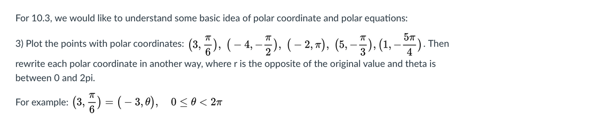 For 10.3, we would like to understand some basic idea of polar coordinate and polar equations:
57
3) Plot the points with polar coordinates: (3, ), (– 4, –5), (– 2, 7), (5, –), (1, – 4).
4
rewrite each polar coordinate in another way, where r is the opposite of the original value and theta is
between O and 2pi.
For example: (3, ) = (- 3,0), 0<0 < 2m
6.
