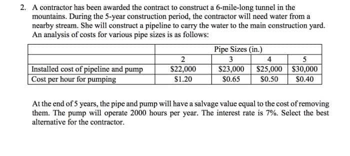 2. A contractor has been awarded the contract to construct a 6-mile-long tunnel in the
mountains. During the 5-year construction period, the contractor will need water from a
nearby stream. She will construct a pipeline to carry the water to the main construction yard.
An analysis of costs for various pipe sizes is as follows:
Pipe Sizes (in.)
2
3
4
Installed cost of pipeline and pump
|Cost per hour for pumping
$23,000 $25,000 $30,000
$0.50
$22,000
$1.20
S0.65
$0.40
At the end of 5 years, the pipe and pump will have a salvage value equal to the cost of removing
them. The pump will operate 2000 hours per year. The interest rate is 7%. Select the best
alternative for the contractor.
