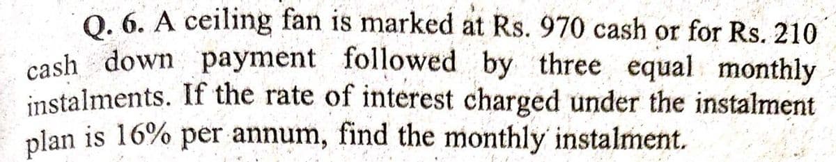 0. 6. A ceiling fan is marked at Rs. 970 cash or for Rs. 210
cash down payment followed by three equal monthly
instalments. If the rate of interest charged under the instalment
plan is 16% per annum, find the monthly instalment.
