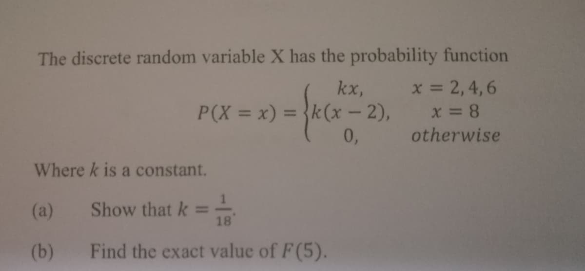 The discrete random variable X has the probability function
x = 2, 4,6
kx,
P(X = x) = {k(x -2),
0,
%3D
otherwise
Where k is a constant.
(a)
Show that k =
18
(b)
Find the exact value of F(5).
