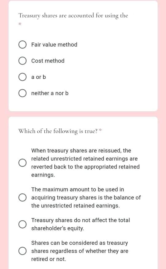 Treasury shares are accounted for using the
Fair value method
Cost method
a or b
neither a nor b
Which of the following is true? *
When treasury shares are reissued, the
related unrestricted retained earnings are
reverted back to the appropriated retained
earnings.
The maximum amount to be used in
acquiring treasury shares is the balance of
the unrestricted retained earnings.
Treasury shares do not affect the total
shareholder's equity.
Shares can be considered as treasury
shares regardless of whether they are
retired or not.
