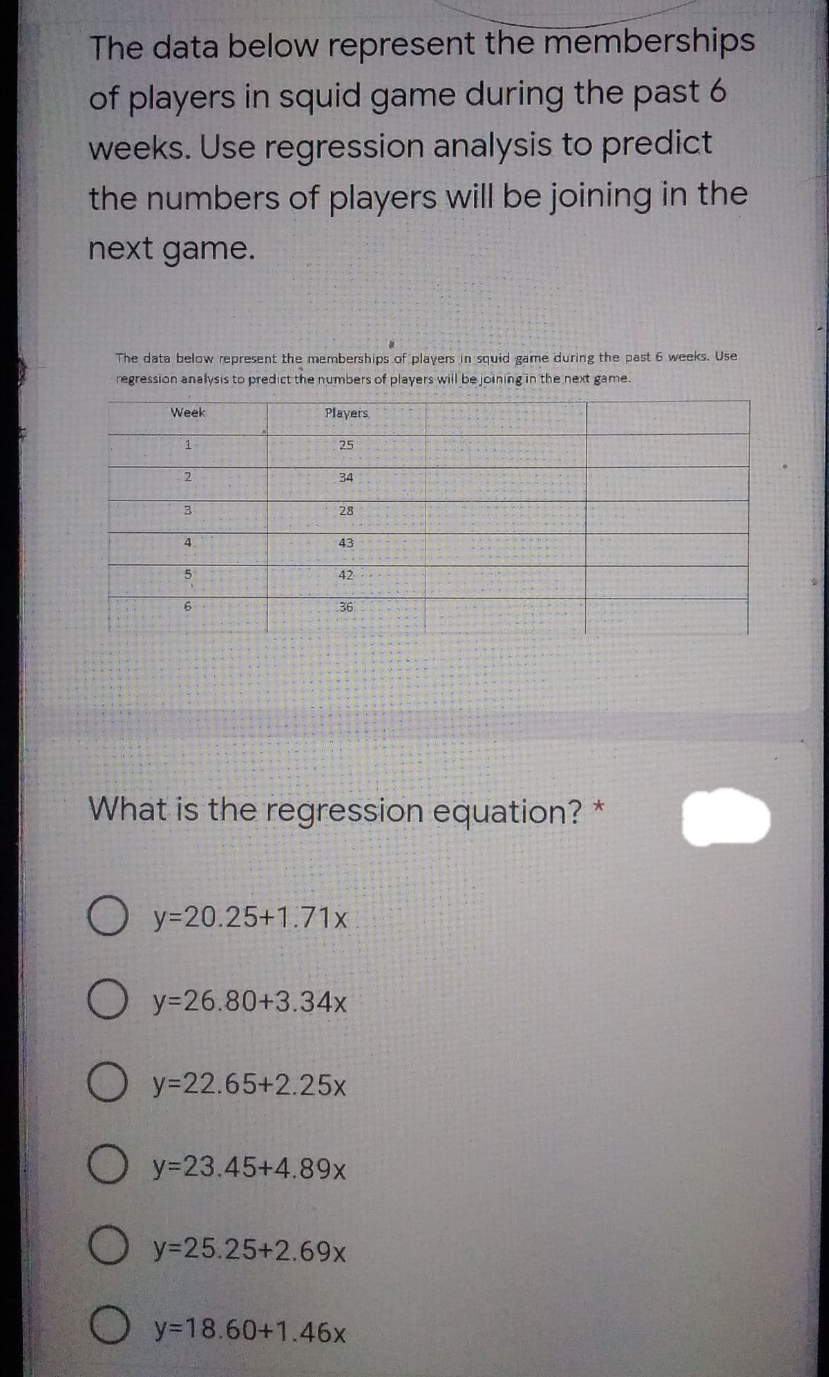The data below represent the memberships
of players in squid game during the past 6
weeks. Use regression analysis to predict
the numbers of players will be joining in the
next game.
The data below represent the memberships of players in squid game during the past 6 weeks. Use
regression analysis to predict the numbers of players will be joining in the next game.
Week
Players,
25
2
34
28
4
43
42
36
What is the regression equation? *
O y=20.25+1.71x
O y=26.80+3.34x
O y=22.65+2.25x
O y=23.45+4.89x
O y=25.25+2.69x
O y=18.60+1.46x
