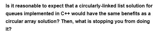 Is it reasonable to expect that a circularly-linked list solution for
queues implemented in C++ would have the same benefits as a
circular array solution? Then, what is stopping you from doing
it?