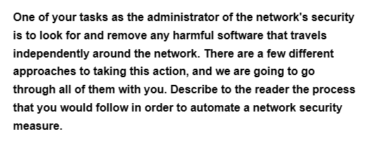 One of your tasks as the administrator of the network's security
is to look for and remove any harmful software that travels
independently around the network. There are a few different
approaches to taking this action, and we are going to go
through all of them with you. Describe to the reader the process
that you would follow in order to automate a network security
measure.