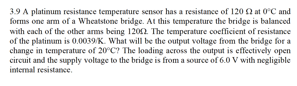 3.9 A platinum resistance temperature sensor has a resistance of 120 Q at 0°C and
forms one arm of a Wheatstone bridge. At this temperature the bridge is balanced
with each of the other arms being 1202. The temperature coefficient of resistance
of the platinum is 0.0039/K. What will be the output voltage from the bridge for a
change in temperature of 20°C? The loading across the output is effectively open
circuit and the supply voltage to the bridge is from a source of 6.0 V with negligible
internal resistance.
