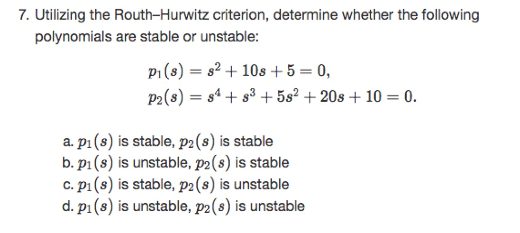 7. Utilizing the Routh-Hurwitz criterion, determine whether the following
polynomials are stable or unstable:
P1(s) = s² + 10s + 5 = 0,
P2(s) = s4 + s³ + 5s² + 20s + 10 = 0.
a. p1(s) is stable, p2(s) is stable
b. p1(s) is unstable, p2(s) is stable
c. p1(s) is stable, p2(s) is unstable
d. p1(s) is unstable, p2(s) is unstable
