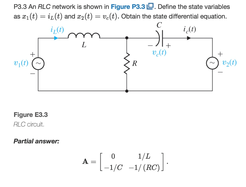 P3.3 An RLC network is shown in Figure P3.3 D. Define the state variables
as x1 (t) = iz(t) and x2 (t) = ve(t). Obtain the state differential equation.
C
i¿(1)
i (t)
L
+
+
V(1)
+
v¡(1)
R
V2(1)
Figure E3.3
RLC circuit.
Partial answer:
1/L
-1/C -1/(RC).
=
A
