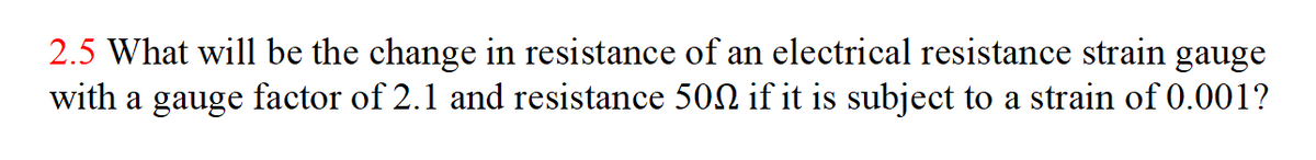 2.5 What will be the change in resistance of an electrical resistance strain
with a gauge factor of 2.1 and resistance 502 if it is subject to a strain of 0.001?
gauge
