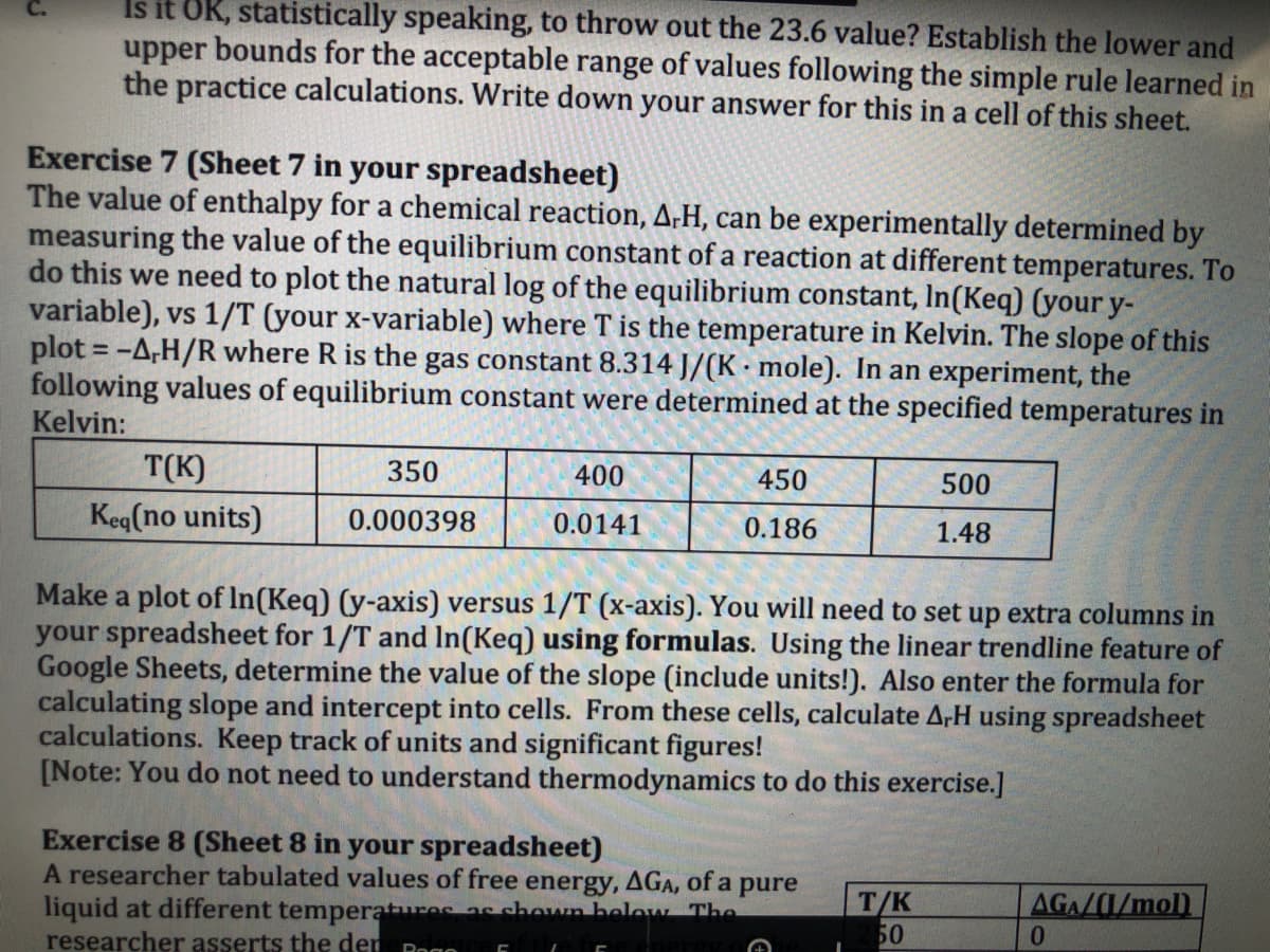 Is it OK, statistically speaking, to throw out the 23.6 value? Establish the lower and
upper bounds for the acceptable range of values following the simple rule learned in
the practice calculations. Write down your answer for this in a cell of this sheet.
Exercise 7 (Sheet 7 in your spreadsheet)
The value of enthalpy for a chemical reaction, A;H, can be experimentally determined by
measuring the value of the equilibrium constant of a reaction at different temperatures. To
do this we need to plot the natural log of the equilibrium constant, In(Keq) (your y-
variable), vs 1/T (your x-variable) where T is the temperature in Kelvin. The slope of this
plot = -A,H/R where R is the gas constant 8.314 J/(K · mole). In an experiment, the
following values of equilibrium constant were determined at the specified temperatures in
Kelvin:
T(K)
Keg(no units)
350
400
450
500
0.000398
0.0141
0.186
1.48
Make a plot of In(Keq) (y-axis) versus 1/T (x-axis). You will need to set up extra columns in
your spreadsheet for 1/T and In(Keq) using formulas. Using the linear trendline feature of
Google Sheets, determine the value of the slope (include units!). Also enter the formula for
calculating slope and intercept into cells. From these cells, calculate A,H using spreadsheet
calculations. Keep track of units and significant figures!
[Note: You do not need to understand thermodynamics to do this exercise.]
Exercise 8 (Sheet 8 in your spreadsheet)
A researcher tabulated values of free energy, AGA, of a pure
liquid at different temperatures as chown below The
researcher asserts the der
T/K
50
AGA/1/mol)
Rogo
