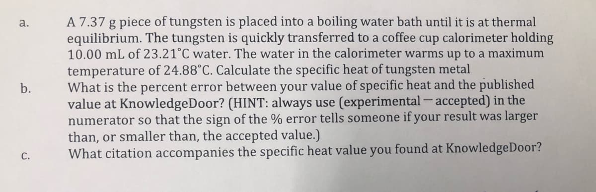 A 7.37 g piece of tungsten is placed into a boiling water bath until it is at thermal
equilibrium. The tungsten is quickly transferred to a coffee cup calorimeter holding
10.00 mL of 23.21°C water. The water in the calorimeter warms up to a maximum
а.
temperature of 24.88°C. Calculate the specific heat of tungsten metal
What is the percent error between your value of specific heat and the published
value at KnowledgeDoor? (HINT: always use (experimental - accepted) in the
numerator so that the sign of the % error tells someone if your result was larger
than, or smaller than, the accepted value.)
What citation accompanies the specific heat value you found at KnowledgeDoor?
С.
