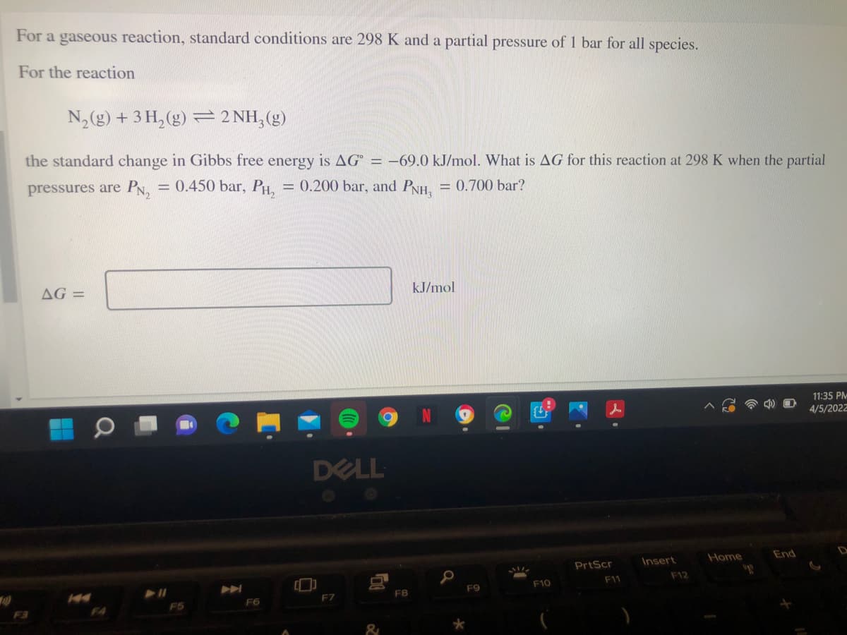 For a gaseous reaction, standard conditions are 298 K and a partial pressure of 1 bar for all species.
For the reaction
N, (g) + 3 H, (g) = 2 NH,(g)
the standard change in Gibbs free energy is AG = –69.0 kJ/mol. What is AG for this reaction at 298 K when the partial
pressures are PN, = 0.450 bar, PH, = 0.200 bar, and PyH, = 0.700 bar?
%3D
AG =
kJ/mol
11:35 PM
4/5/2022
DELL
Home
End
D
PrtScr
Insert
F11
F12
F9
F10
F7
FB
F6
F4
F5
&
