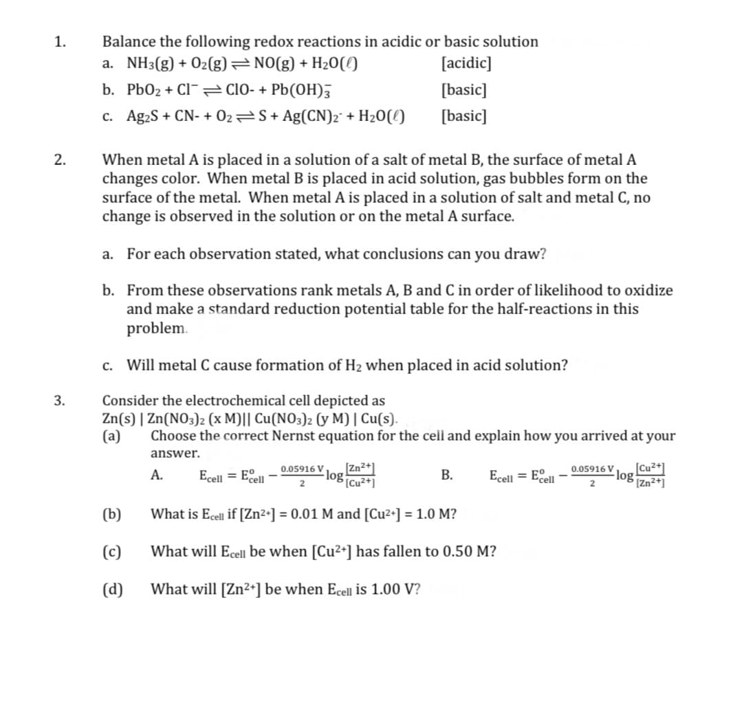 Balance the following redox reactions in acidic or basic solution
a. NH3(g) + Oz(g) NO(g) + H20(!)
1.
[acidic]
b. Pb02 + Cl- cl0- + Pb(OH),
[basic]
c. Ag2S + CN- + 02S+ Ag(CN)2° + H2O(!)
[basic]
When metal A is placed in a solution of a salt of metal B, the surface of metal A
changes color. When metal B is placed in acid solution, gas bubbles form on the
surface of the metal. When metal A is placed in a solution of salt and metal C, no
change is observed in the solution or on the metal A surface.
2.
a. For each observation stated, what conclusions can you draw?
b. From these observations rank metals A, B and C in order of likelihood to oxidize
and make a standard reduction potential table for the half-reactions in this
problem.
c. Will metal C cause formation of H2 when placed in acid solution?
Consider the electrochemical cell depicted as
Zn(s) | Zn(NO3)2 (x M)|| Cu(NO3)2 (y M) | Cu(s).
Choose the correct Nernst equation for the cell and explain how you arrived at your
3.
(a)
answer.
[Zn2+]
- log Cu2+]
[Cu²+]
-log
[Zn²+]
0.05916 V
0.05916 V
А.
Ecell = Eell
В.
Ecell = Eell
(b)
What is Ecell if [Zn²+] = 0.01 M and [Cu2+] = 1.0 M?
(c)
What will Ecell be when [Cu2+] has fallen to 0.50 M?
(d)
What will [Zn2+] be when Ecel is 1.00 V?
