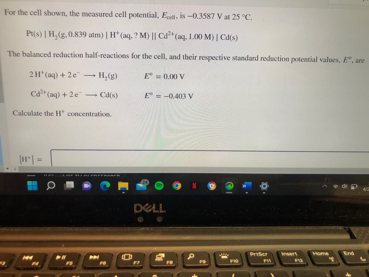 For the cell shown, the measured cell potential, Ecell, is -0.3587 V at 25 °C.
Pt(s) | H, (g, 0.839 atm) | H* (aq, ? M) || Cd²+(aq, 1.00 M) | Cd(s)
The balanced reduction half-reactions for the cell, and their respective standard reduction potential values, E°, are
2 H* (aq) + 2 e
H, (g)
E° = 0.00 V
Cd2+ (aq) + 2 e Cd(s)
E° = -0.403 V
Calculate the Ht concentration.
[H*] =
%3D
rIC ho C TV OLER EEDO DCD
24
4/2
DELL
PrtScr
Insert
Home
End
F8
F9
F10
F11
F12
F4
F5
F6
F7
