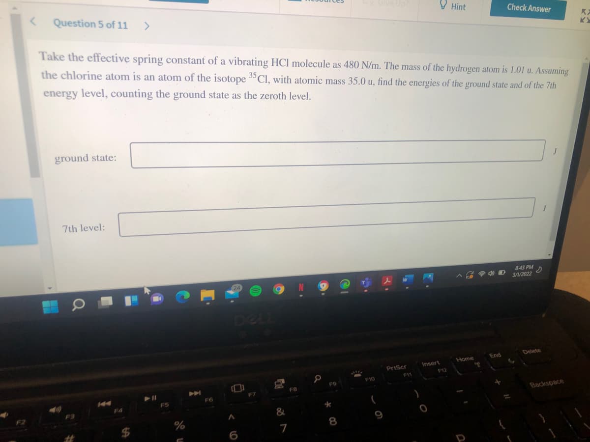 X Give Up
Question 5 of 11
O Hint
Check Answer
Take the effective spring constant of a vibrating HCl molecule as 480 N/m. The mass of the hydrogen atom is 1.01 u. Assuming
the chlorine atom is an atom of the isotope 3"Cl, with atomic mass 35.0 u, find the energies of the ground state and of the 7th
energy level, counting the ground state as the zeroth level.
ground state:
7th level:
J
8:43 PM
3/1/2022
Delete
End
Home
Insert
PriScr
F12
F11
F10
F9
FB
F7
F6
Backspace
F5
F4
%3D
%
8
7
