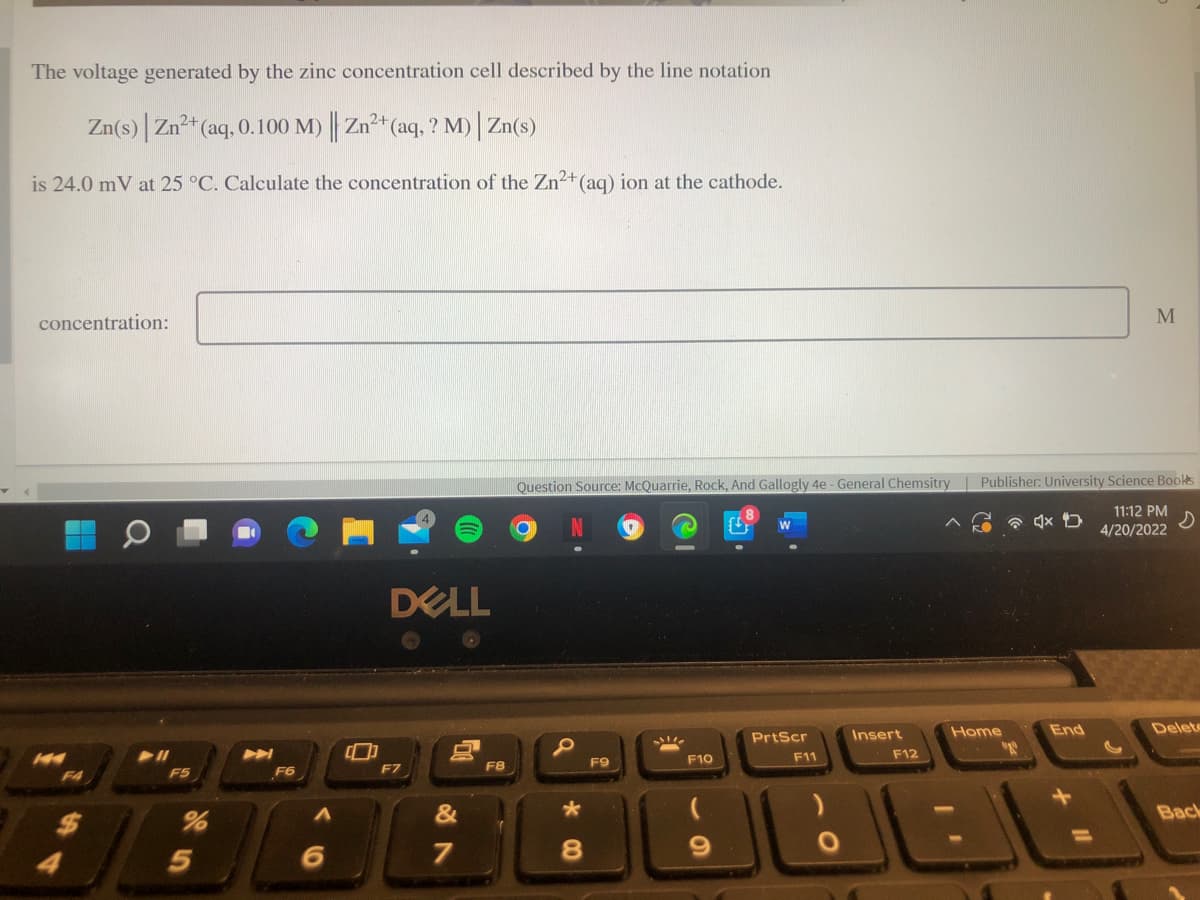 The voltage generated by the zinc concentration cell described by the line notation
Zn(s) Zn²+(aq, 0.100 M) Zn+ (aq, ? M) | Zn(s)
is 24.0 mV at 25 °C. Calculate the concentration of the Zn2+(aq) ion at the cathode.
concentration:
Question Source: McQuarrie, Rock, And Gallogly 4e - General Chemsitry
Publisher: University Science Bookts
11:12 PM
4/20/2022
DELL
Home
End
Delete
PrtScr
Insert
F10
F11
F12
F7
F8
F9
F4
F5
F6
&
Back
5
7
8.
