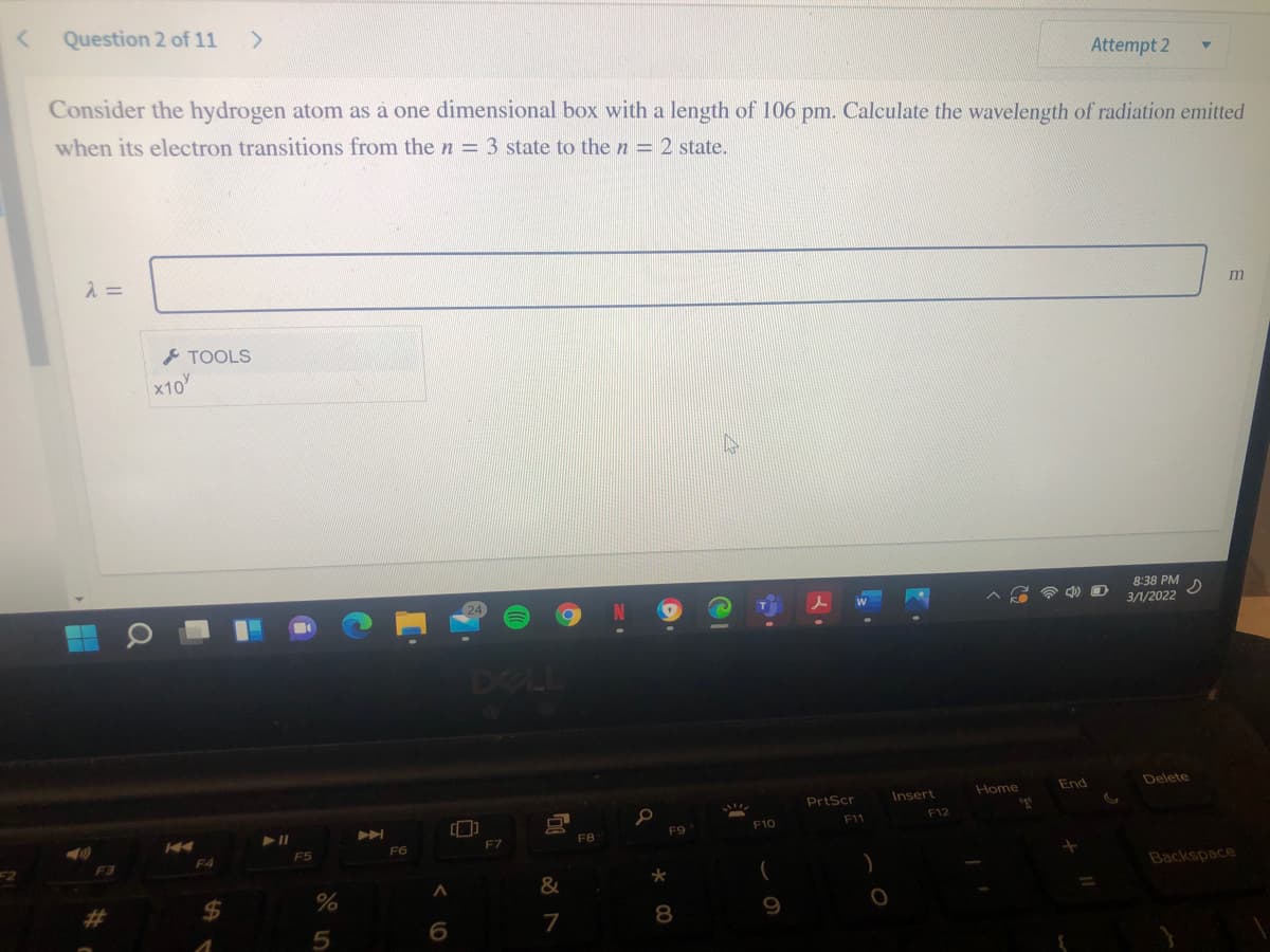 Question 2 of 11
Attempt 2
Consider the hydrogen atom as à one dimensional box with a length of 106 pm. Calculate the wavelength of radiation emitted
when its electron transitions from the n = 3 state to the n = 2 state.
入=
m
とTOOLS
x10
8:38 PM
3/1/2022
DELL
End
Delete
Home
PrtScr
Insert
F11
F12
F9
F10
F7
FB
F5
F6
F4
Backspace
&
%24
7
8.
9
