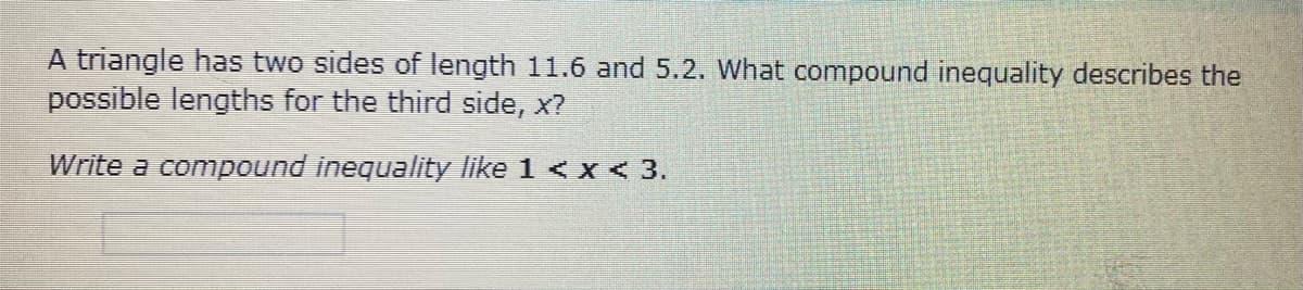 A triangle has two sides of length 11.6 and 5.2. What compound inequality describes the
possible lengths for the third side, x?
Write a compound inequality like 1 < x < 3.
