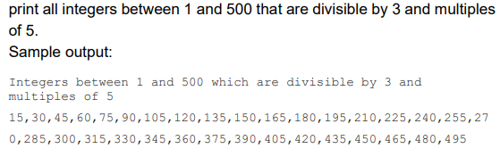 print all integers between 1 and 500 that are divisible by 3 and multiples
of 5.
Sample output:
Integers between 1 and 500 which are divisible by 3 and
multiples of 5
15, 30, 45, 60, 75, 90, 105, 120,135, 150, 165, 180, 195, 210, 225, 240, 255,27
0,285, 300, 315, 330, 345, 360, 375, 390, 405, 420, 435, 450, 465, 480,495