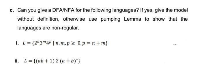 c. Can you give a DFA/NFA for the following languages? If yes, give the model
without definition, otherwise use pumping Lemma to show that the
languages are non-regular.
i. L = {2"3™4" | n, m, p 2 0,p = n + m}
ii. L = {(ab + 1) 2 (a + b)*}
