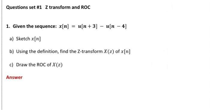 Questions set #1 Z transform and ROC
1. Given the sequence: x[n] = u[n+ 3] – u[n – 4]
a) Sketch x[n]
b) Using the definition, find the Z-transform X(z) of x[n]
c) Draw the ROC of X(z)
Answer
