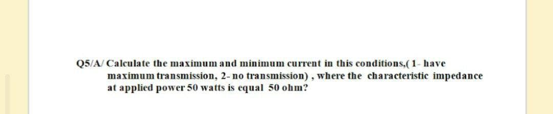 Q5/A/ Calculate the maximum and minimum current in this conditions,(1- have
maximum transmission, 2-no transmission), where the characteristic impedance
at applied power 50 watts is equal 50 ohm?
